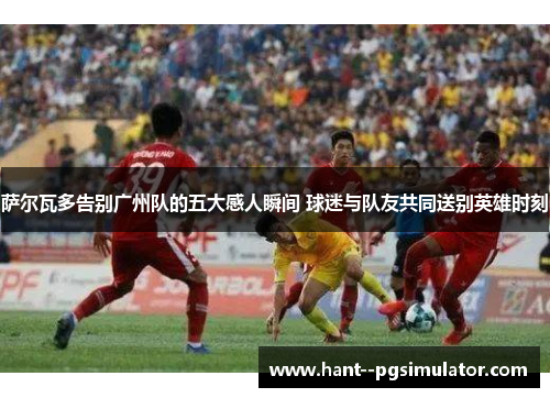 萨尔瓦多告别广州队的五大感人瞬间 球迷与队友共同送别英雄时刻