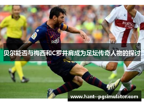 贝尔能否与梅西和C罗并肩成为足坛传奇人物的探讨