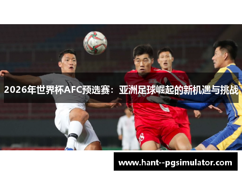 2026年世界杯AFC预选赛:亚洲足球崛起的新机遇与挑战 2026年世界杯AFC预选赛:亚洲足球崛起的新机遇与挑战