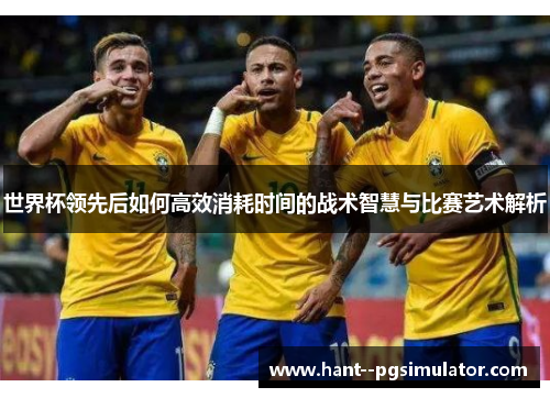 世界杯领先后如何高效消耗时间的战术智慧与比赛艺术解析 世界杯领先后如何高效消耗时间的战术智慧与比赛艺术解析