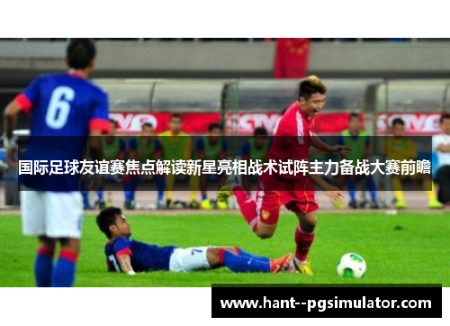 国际足球友谊赛焦点解读新星亮相战术试阵主力备战大赛前瞻 国际足球友谊赛焦点解读新星亮相战术试阵主力备战大赛前瞻