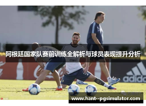 阿根廷国家队赛前训练全解析与球员表现提升分析 阿根廷国家队赛前训练全解析与球员表现提升分析