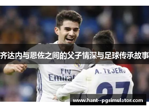 齐达内与恩佐之间的父子情深与足球传承故事