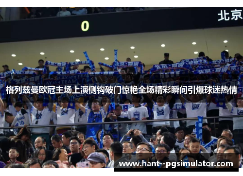 格列兹曼欧冠主场上演侧钩破门惊艳全场精彩瞬间引爆球迷热情