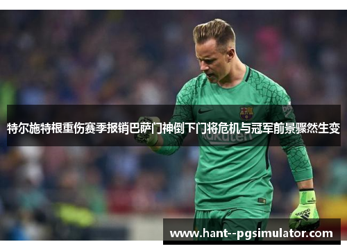 特尔施特根重伤赛季报销巴萨门神倒下门将危机与冠军前景骤然生变