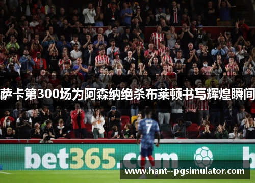 萨卡第300场为阿森纳绝杀布莱顿书写辉煌瞬间