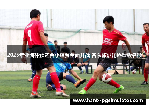 2025年亚洲杯预选赛小组赛全面开战 各队激烈角逐晋级名额