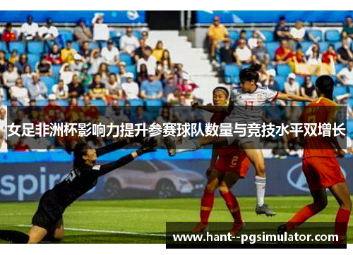 女足非洲杯影响力提升参赛球队数量与竞技水平双增长
